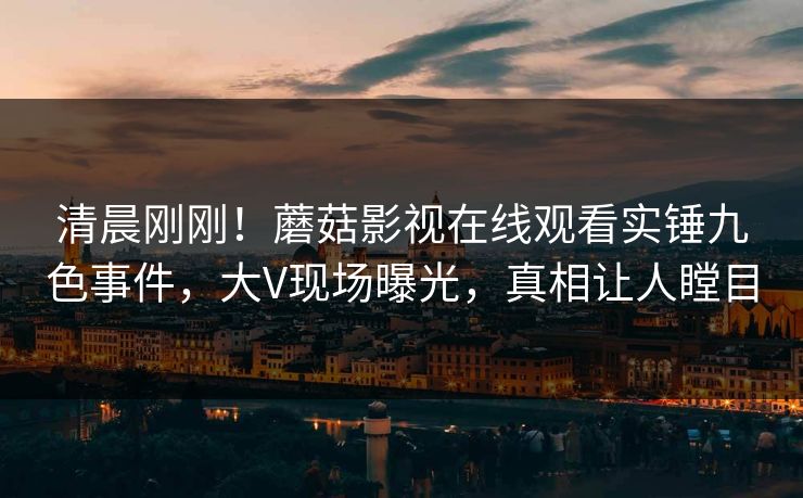 清晨刚刚！蘑菇影视在线观看实锤九色事件，大V现场曝光，真相让人瞠目