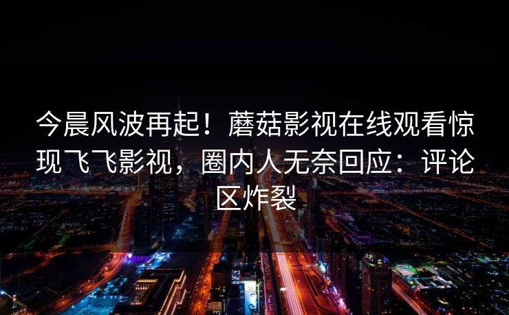 今晨风波再起！蘑菇影视在线观看惊现飞飞影视，圈内人无奈回应：评论区炸裂