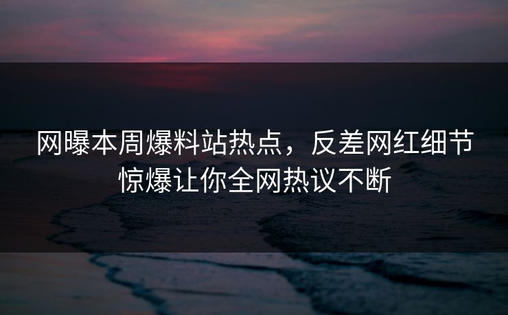 网曝本周爆料站热点，反差网红细节惊爆让你全网热议不断