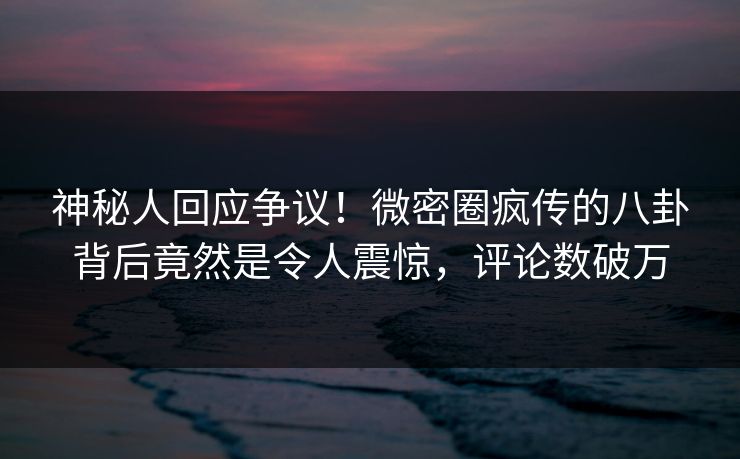神秘人回应争议！微密圈疯传的八卦背后竟然是令人震惊，评论数破万