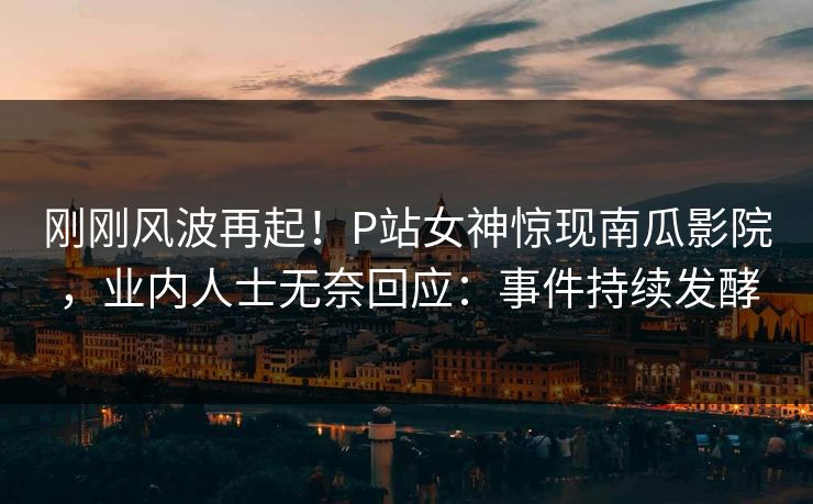刚刚风波再起！P站女神惊现南瓜影院，业内人士无奈回应：事件持续发酵