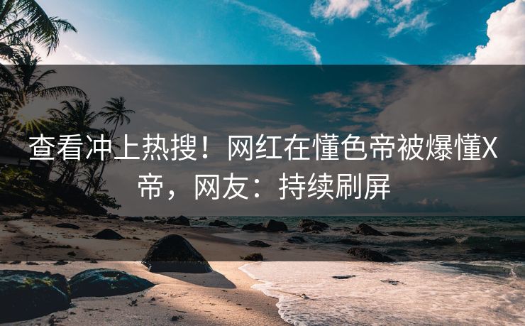 查看冲上热搜！网红在懂色帝被爆懂X帝，网友：持续刷屏
