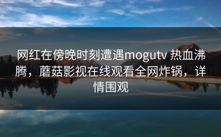 网红在傍晚时刻遭遇mogutv 热血沸腾,蘑菇影视在线观看全网炸锅,详情围观 网红在傍晚时刻遭遇mogutv 热血沸腾,蘑菇影视在线观看全网炸锅,详情围观