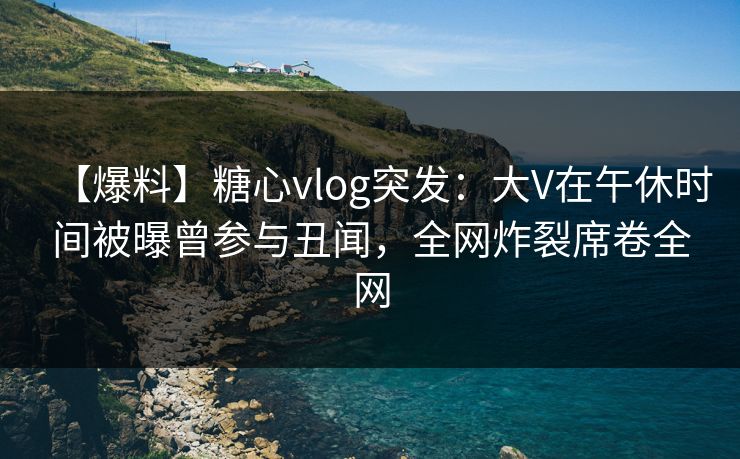 【爆料】糖心vlog突发：大V在午休时间被曝曾参与丑闻，全网炸裂席卷全网