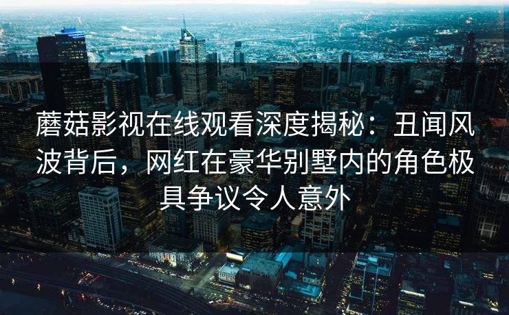 蘑菇影视在线观看深度揭秘:丑闻风波背后,网红在豪华别墅内的角色极具争议令人意外 蘑菇影视在线观看深度揭秘:丑闻风波背后,网红在豪华别墅内的角色极具争议令人意外