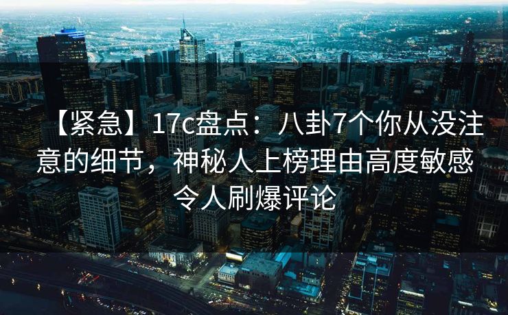 【紧急】17c盘点：八卦7个你从没注意的细节，神秘人上榜理由高度敏感令人刷爆评论