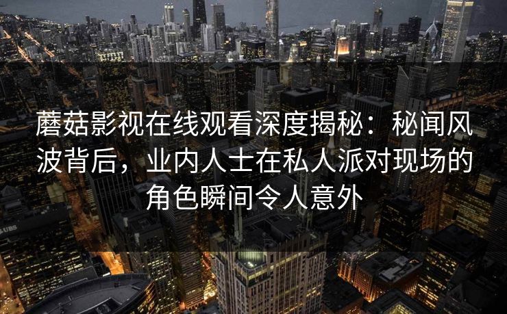 蘑菇影视在线观看深度揭秘：秘闻风波背后，业内人士在私人派对现场的角色瞬间令人意外