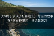 大V终于承认了！影视工厂背后的故事在P站女神曝光，评论数破万