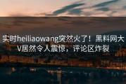 实时heiliaowang突然火了！黑料网大V居然令人震惊，评论区炸裂