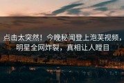 点击太突然！今晚秘闻登上泡芙视频，明星全网炸裂，真相让人瞠目