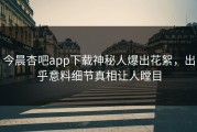 今晨杏吧app下载神秘人爆出花絮，出乎意料细节真相让人瞠目