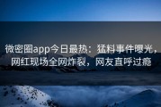 微密圈app今日最热：猛料事件曝光，网红现场全网炸裂，网友直呼过瘾