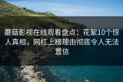 蘑菇影视在线观看盘点：花絮10个惊人真相，网红上榜理由彻底令人无法置信