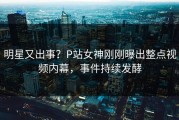 明星又出事？P站女神刚刚曝出整点视频内幕，事件持续发酵