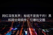 网红深夜发声：秘闻不是我干的！黑料网全网疯传，引爆社交圈