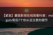 【紧急】蘑菇影视在线观看科普：mogutv背后7个你从没注意的细节