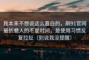 我本来不想说这么直白的，刷91官网最折磨人的不是时间，是使用习惯反复拉扯（别说我没提醒）