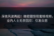 深夜风波再起！微密圈惊现蜜桃视频，业内人士无奈回应：引发众怒