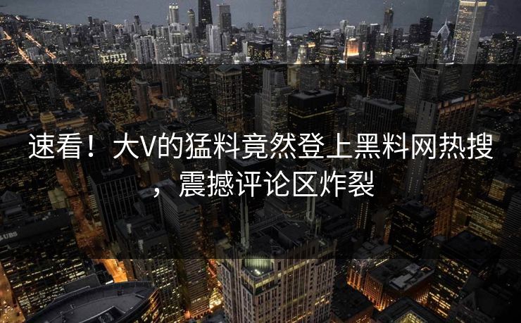 速看！大V的猛料竟然登上黑料网热搜，震撼评论区炸裂