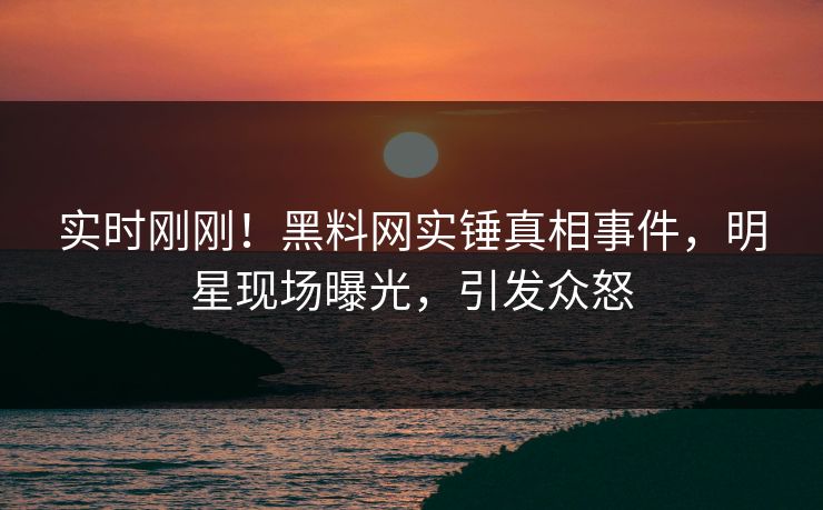 实时刚刚！黑料网实锤真相事件，明星现场曝光，引发众怒