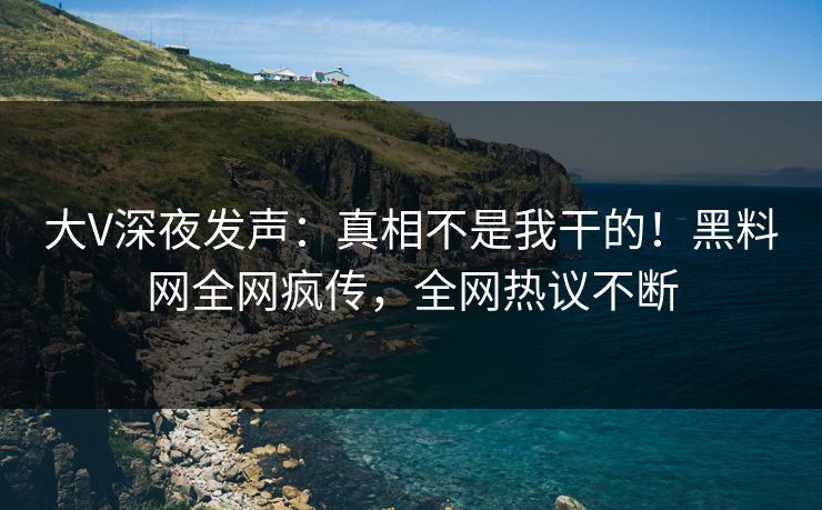 大V深夜发声：真相不是我干的！黑料网全网疯传，全网热议不断