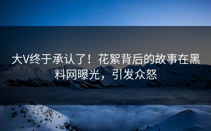 大V终于承认了！花絮背后的故事在黑料网曝光，引发众怒