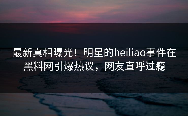 最新真相曝光！明星的heiliao事件在黑料网引爆热议，网友直呼过瘾