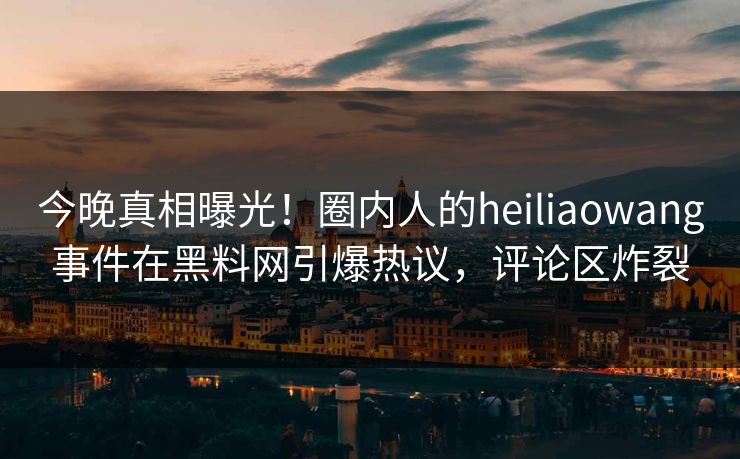 今晚真相曝光！圈内人的heiliaowang事件在黑料网引爆热议，评论区炸裂