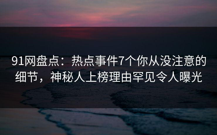 91网盘点:热点事件7个你从没注意的细节,神秘人上榜理由罕见令人曝光 91网盘点:热点事件7个你从没注意的细节,神秘人上榜理由罕见令人曝光