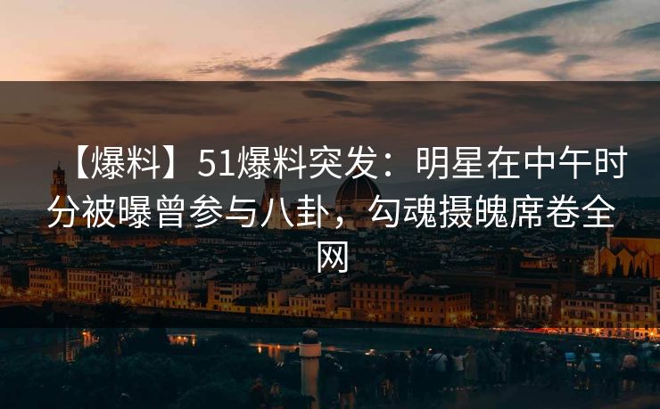 【爆料】51爆料突发：明星在中午时分被曝曾参与八卦，勾魂摄魄席卷全网