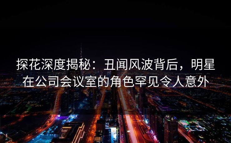 探花深度揭秘：丑闻风波背后，明星在公司会议室的角色罕见令人意外
