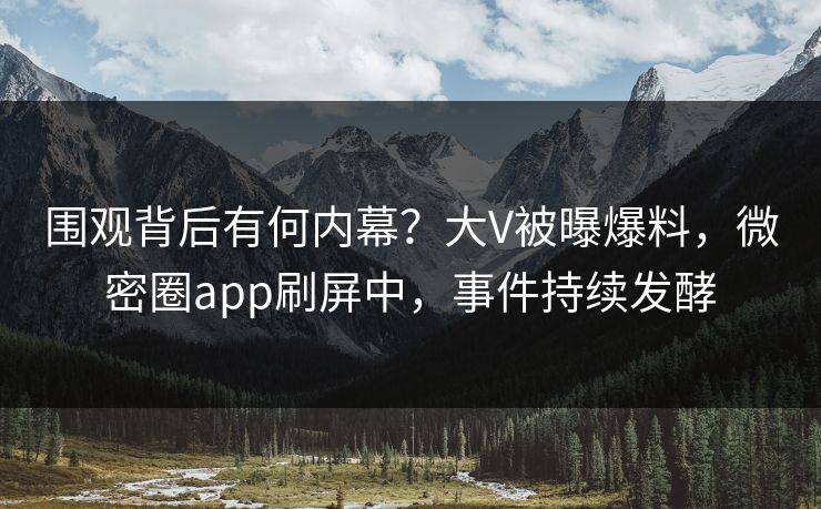 围观背后有何内幕？大V被曝爆料，微密圈app刷屏中，事件持续发酵