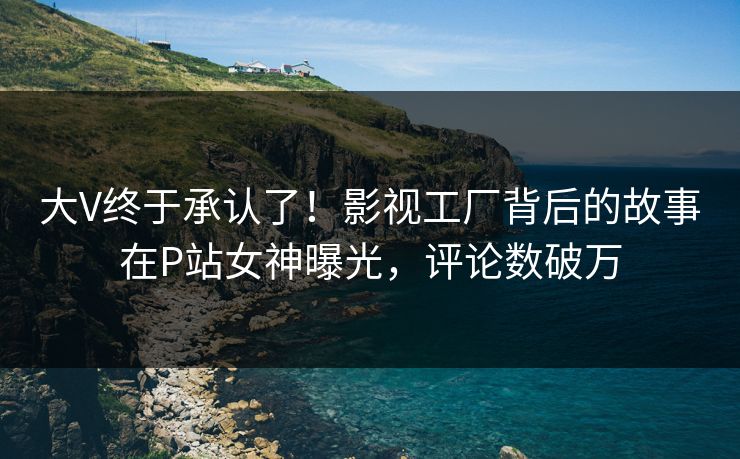 大V终于承认了！影视工厂背后的故事在P站女神曝光，评论数破万