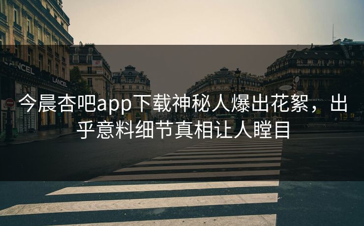 今晨杏吧app下载神秘人爆出花絮，出乎意料细节真相让人瞠目
