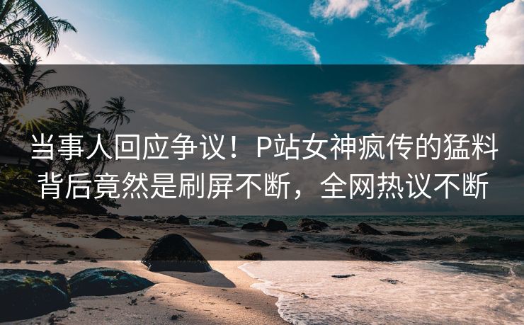 当事人回应争议！P站女神疯传的猛料背后竟然是刷屏不断，全网热议不断