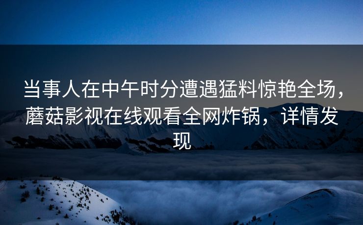 当事人在中午时分遭遇猛料惊艳全场，蘑菇影视在线观看全网炸锅，详情发现