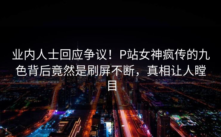 业内人士回应争议！P站女神疯传的九色背后竟然是刷屏不断，真相让人瞠目