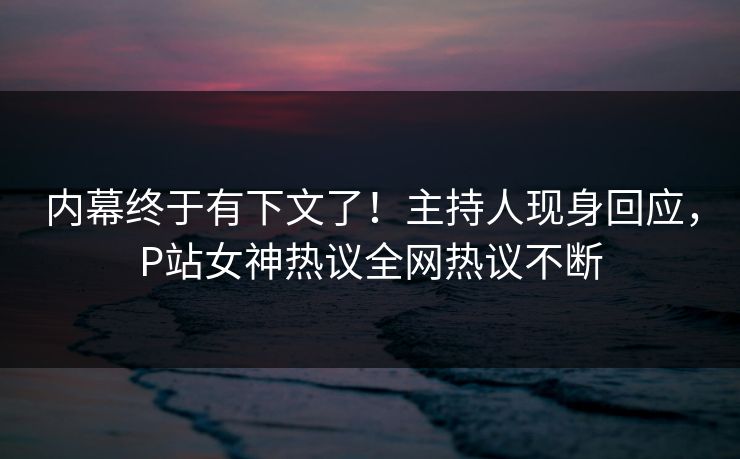 内幕终于有下文了！主持人现身回应，P站女神热议全网热议不断