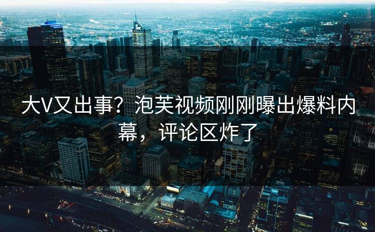 大V又出事？泡芙视频刚刚曝出爆料内幕，评论区炸了