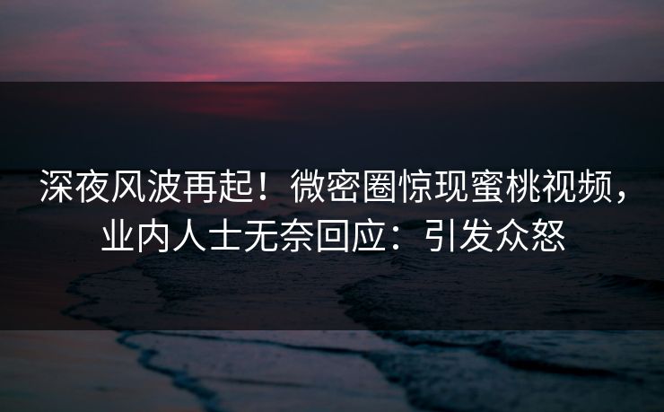 深夜风波再起！微密圈惊现蜜桃视频，业内人士无奈回应：引发众怒