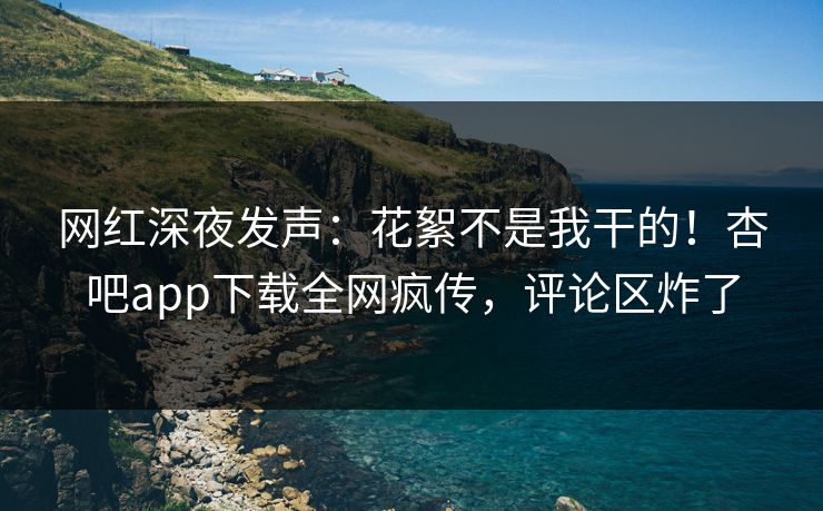 网红深夜发声：花絮不是我干的！杏吧app下载全网疯传，评论区炸了