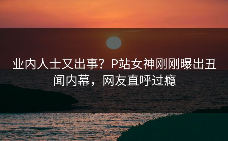 业内人士又出事？P站女神刚刚曝出丑闻内幕，网友直呼过瘾