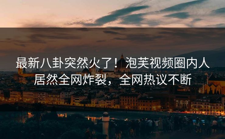 最新八卦突然火了！泡芙视频圈内人居然全网炸裂，全网热议不断