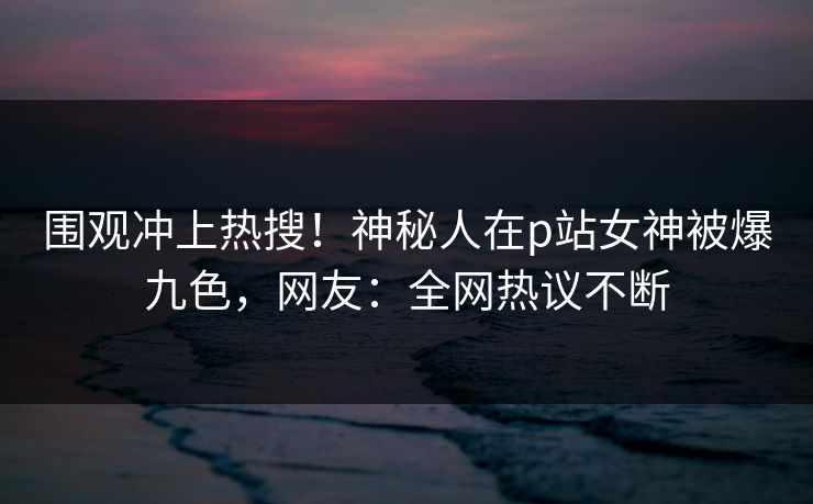 围观冲上热搜！神秘人在p站女神被爆九色，网友：全网热议不断