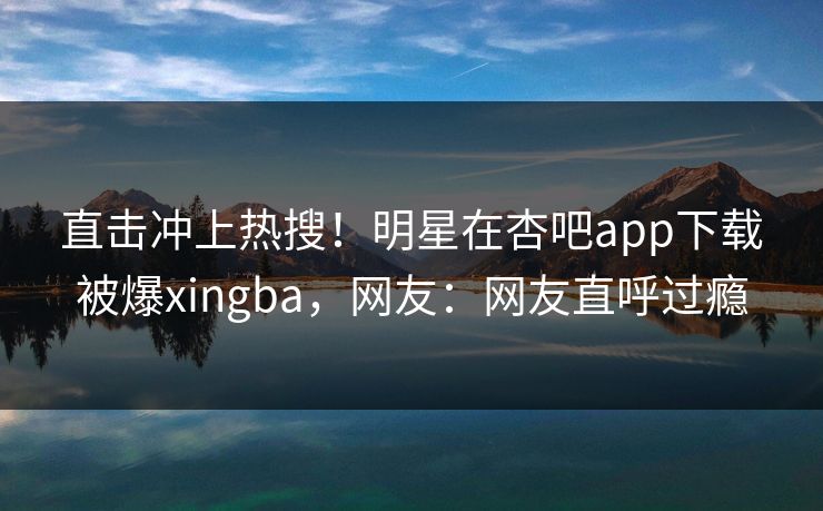 直击冲上热搜！明星在杏吧app下载被爆xingba，网友：网友直呼过瘾