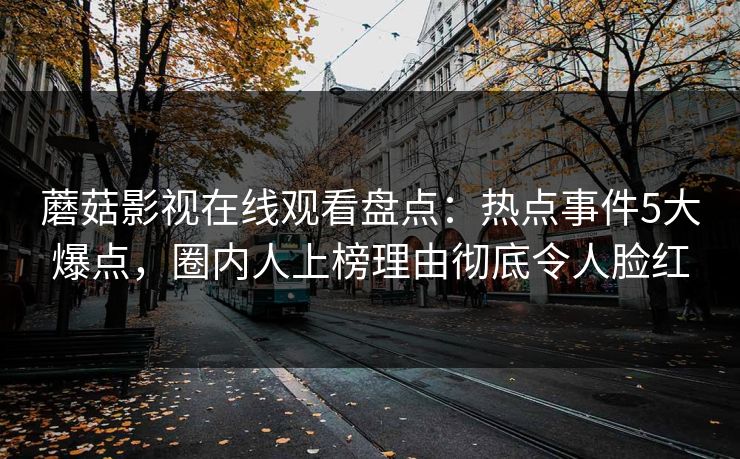 蘑菇影视在线观看盘点：热点事件5大爆点，圈内人上榜理由彻底令人脸红