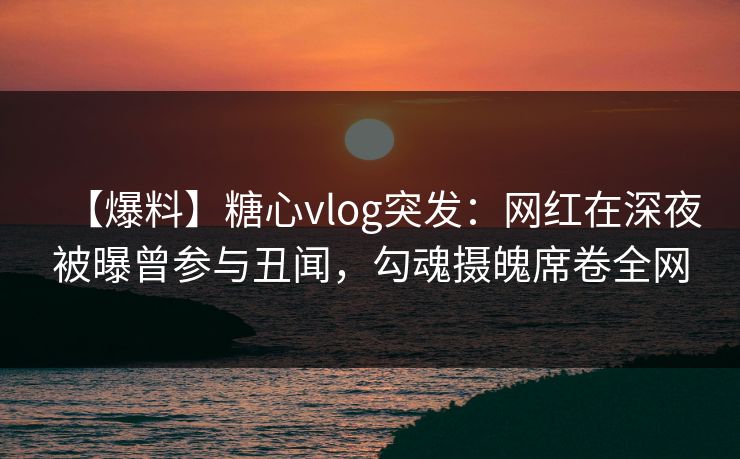 【爆料】糖心vlog突发：网红在深夜被曝曾参与丑闻，勾魂摄魄席卷全网