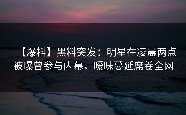 【爆料】黑料突发：明星在凌晨两点被曝曾参与内幕，暧昧蔓延席卷全网