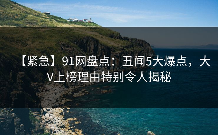 【紧急】91网盘点：丑闻5大爆点，大V上榜理由特别令人揭秘