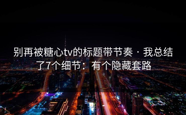 别再被糖心tv的标题带节奏 · 我总结了7个细节：有个隐藏套路